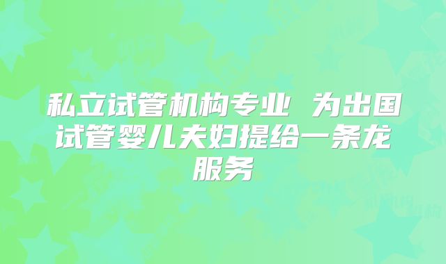 私立试管机构专业 为出国试管婴儿夫妇提给一条龙服务
