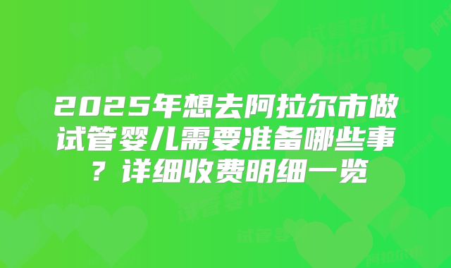 2025年想去阿拉尔市做试管婴儿需要准备哪些事？详细收费明细一览