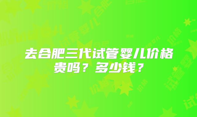 去合肥三代试管婴儿价格贵吗?多少钱?