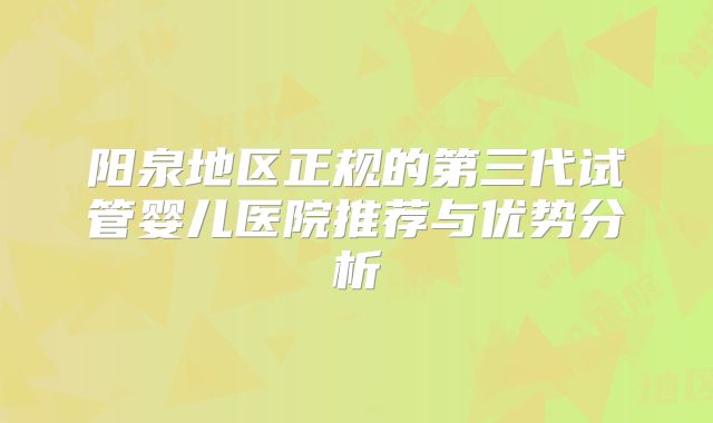 阳泉地区正规的第三代试管婴儿医院推荐与优势分析