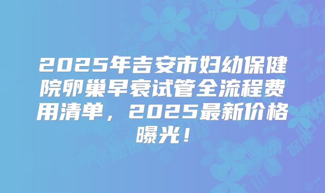 2025年吉安市妇幼保健院卵巢早衰试管全流程费用清单,2025最新价格曝光!