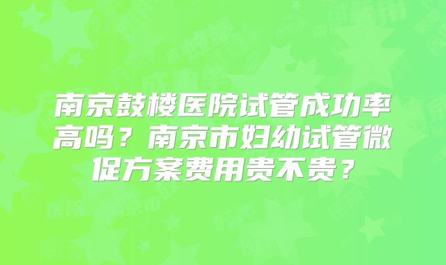 南京鼓楼医院试管成功率高吗?南京市妇幼试管微促方案费用贵不贵?