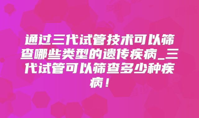通过三代试管技术可以筛查哪些类型的遗传疾病_三代试管可以筛查多少种疾病!