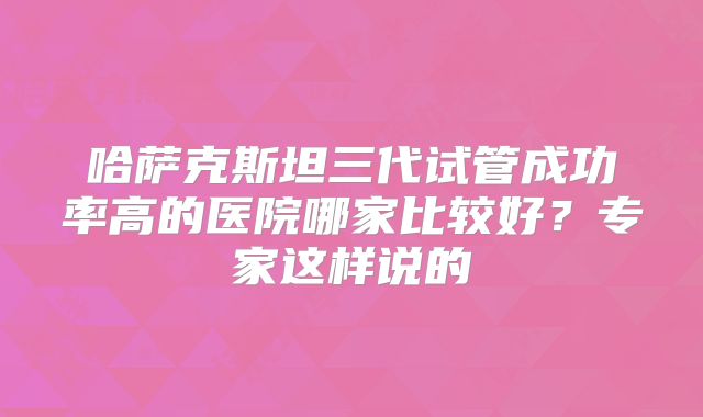 哈萨克斯坦三代试管成功率高的医院哪家比较好？专家这样说的