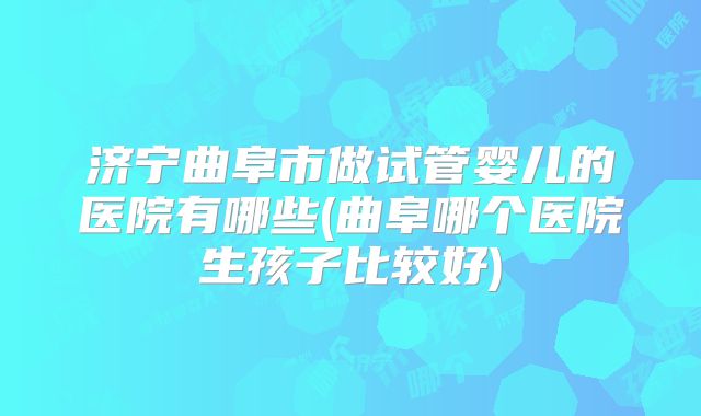 济宁曲阜市做试管婴儿的医院有哪些(曲阜哪个医院生孩子比较好)