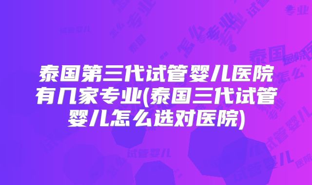泰国第三代试管婴儿医院有几家专业(泰国三代试管婴儿怎么选对医院)