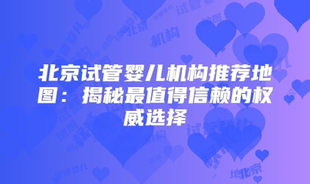 北京试管婴儿机构推荐地图：揭秘最值得信赖的权威选择
