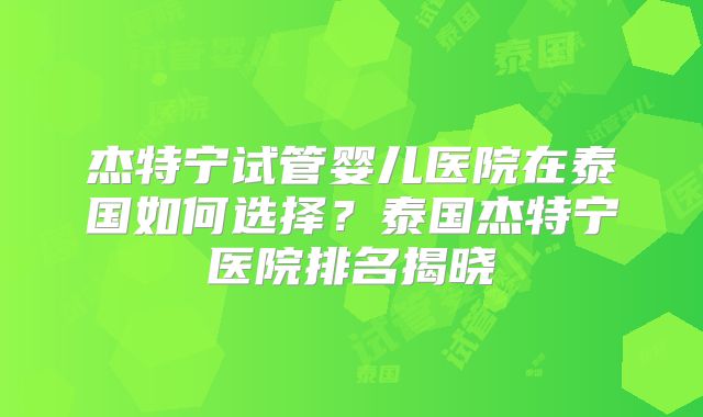 杰特宁试管婴儿医院在泰国如何选择?泰国杰特宁医院排名揭晓