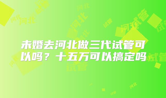未婚去河北做三代试管可以吗?十五万可以搞定吗
