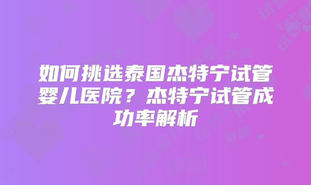 如何挑选泰国杰特宁试管婴儿医院？杰特宁试管成功率解析