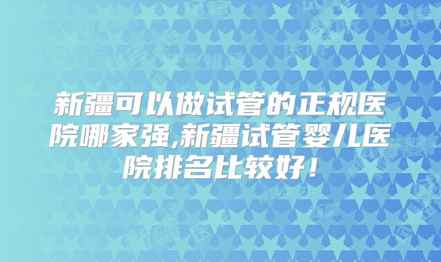 新疆可以做试管的正规医院哪家强,新疆试管婴儿医院排名比较好!