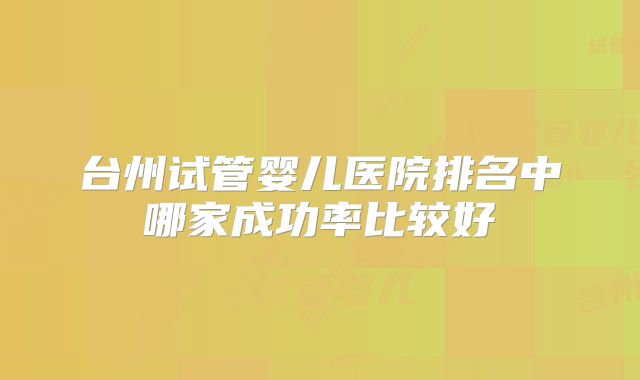 台州试管婴儿医院排名中哪家成功率比较好
