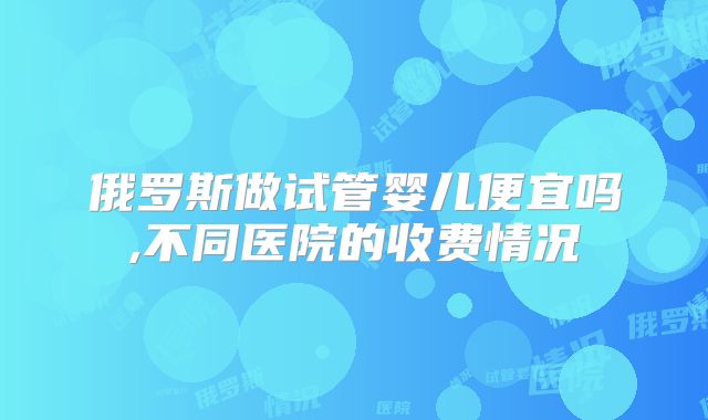 俄罗斯做试管婴儿便宜吗,不同医院的收费情况