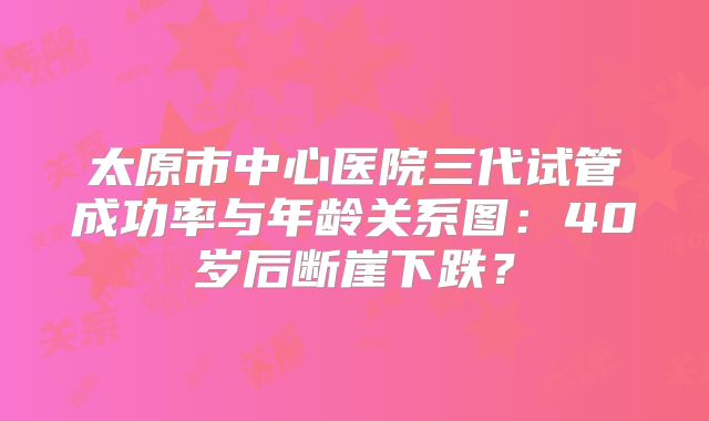 太原市中心医院三代试管成功率与年龄关系图：40岁后断崖下跌？