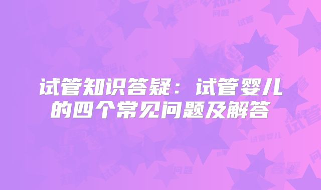 试管知识答疑:试管婴儿的四个常见问题及解答