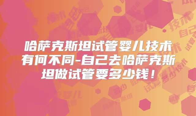 哈萨克斯坦试管婴儿技术有何不同-自己去哈萨克斯坦做试管要多少钱！