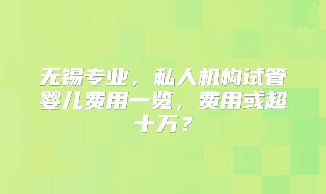 无锡专业，私人机构试管婴儿费用一览，费用或超十万？