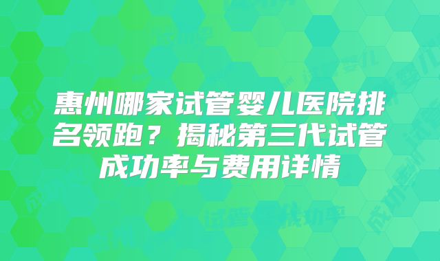 惠州哪家试管婴儿医院排名领跑？揭秘第三代试管成功率与费用详情