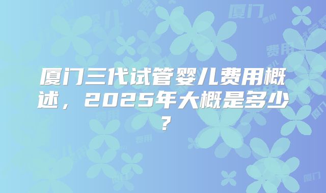 厦门三代试管婴儿费用概述,2025年大概是多少?