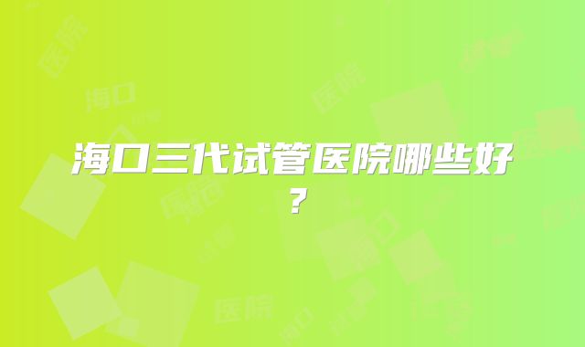 海口三代试管医院哪些好？