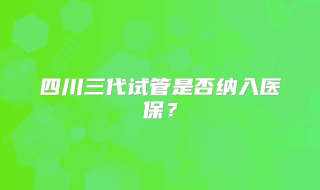四川三代试管是否纳入医保?