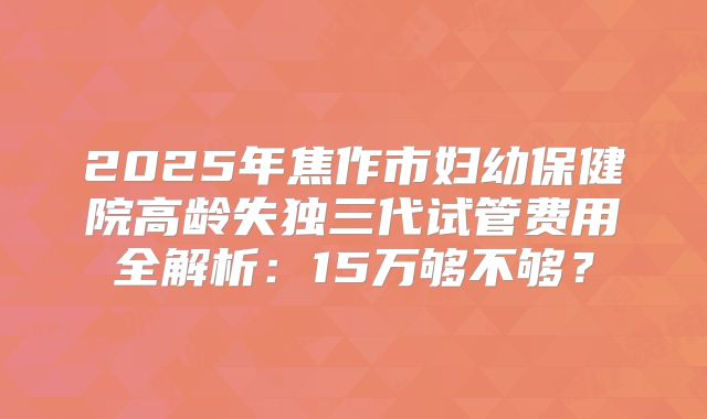 2025年焦作市妇幼保健院高龄失独三代试管费用全解析:15万够不够?