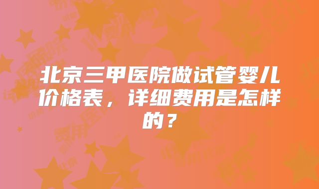 北京三甲医院做试管婴儿价格表，详细费用是怎样的？