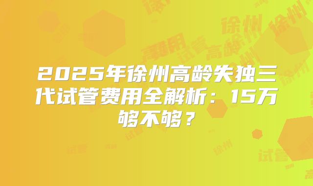 2025年徐州高龄失独三代试管费用全解析：15万够不够？