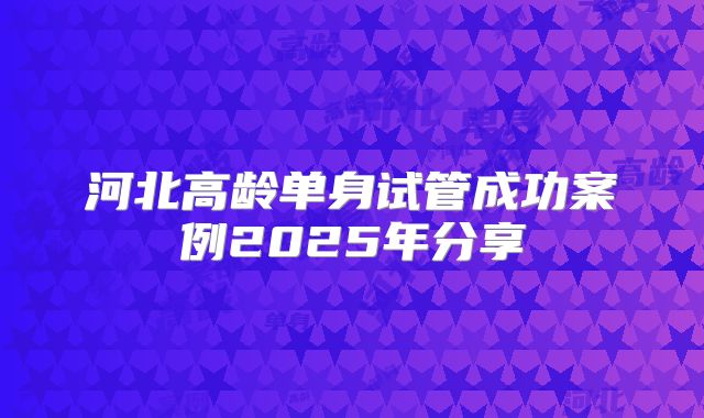 河北高龄单身试管成功案例2025年分享