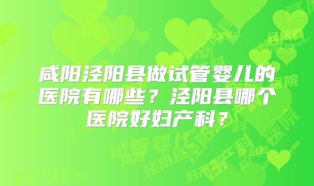 咸阳泾阳县做试管婴儿的医院有哪些?泾阳县哪个医院好妇产科?