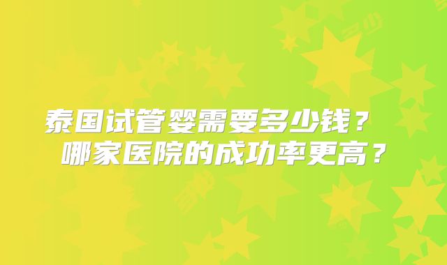 泰国试管婴需要多少钱? 哪家医院的成功率更高?