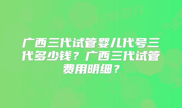 广西三代试管婴儿代号三代多少钱?广西三代试管费用明细?