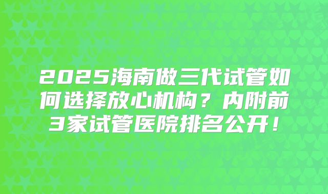 2025海南做三代试管如何选择放心机构?内附前3家试管医院排名公开!