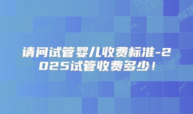 请问试管婴儿收费标准-2025试管收费多少！