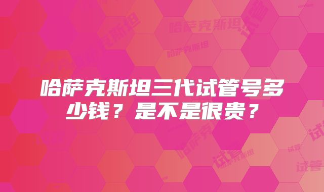 哈萨克斯坦三代试管号多少钱？是不是很贵？