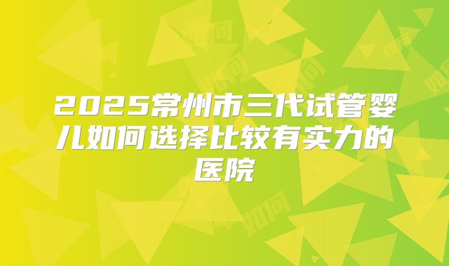 2025常州市三代试管婴儿如何选择比较有实力的医院