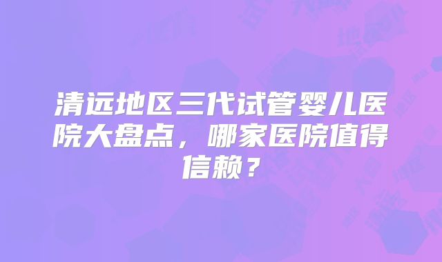 清远地区三代试管婴儿医院大盘点,哪家医院值得信赖?