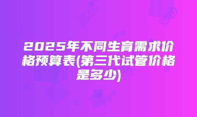 2025年不同生育需求价格预算表(第三代试管价格是多少)