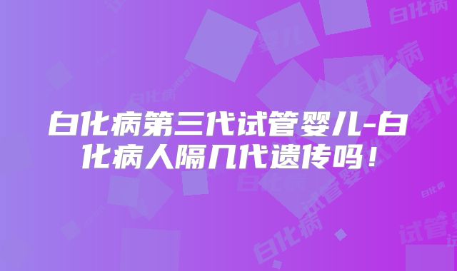 白化病第三代试管婴儿-白化病人隔几代遗传吗!