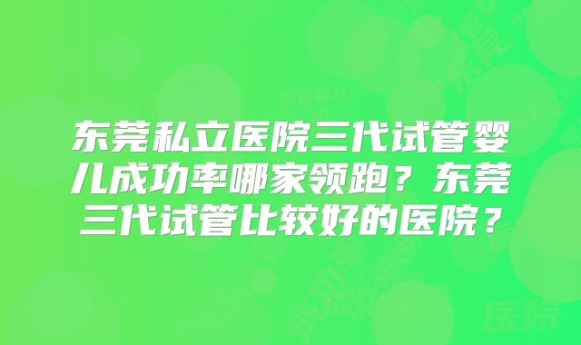 东莞私立医院三代试管婴儿成功率哪家领跑?东莞三代试管比较好的医院?