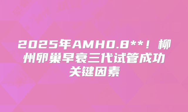 2025年AMH0.8**!柳州卵巢早衰三代试管成功关键因素