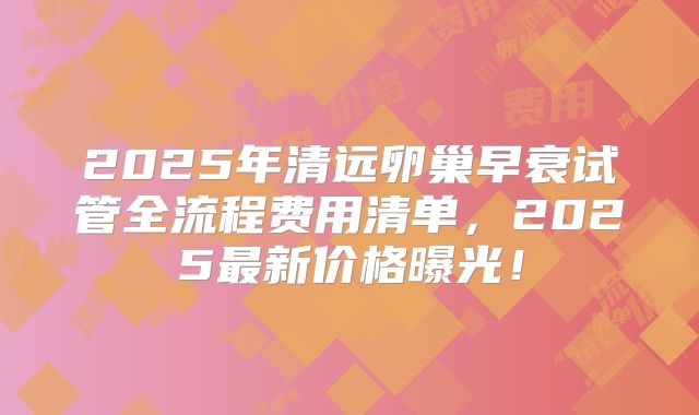 2025年清远卵巢早衰试管全流程费用清单,2025最新价格曝光!