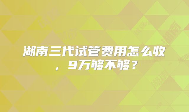 湖南三代试管费用怎么收,9万够不够?