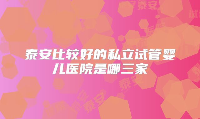 泰安比较好的私立试管婴儿医院是哪三家