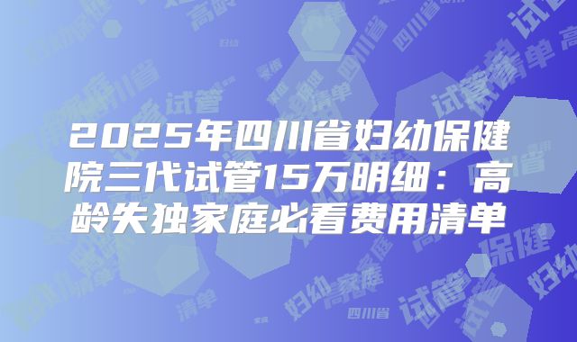 2025年四川省妇幼保健院三代试管15万明细：高龄失独家庭必看费用清单