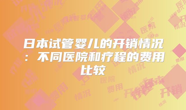 日本试管婴儿的开销情况:不同医院和疗程的费用比较