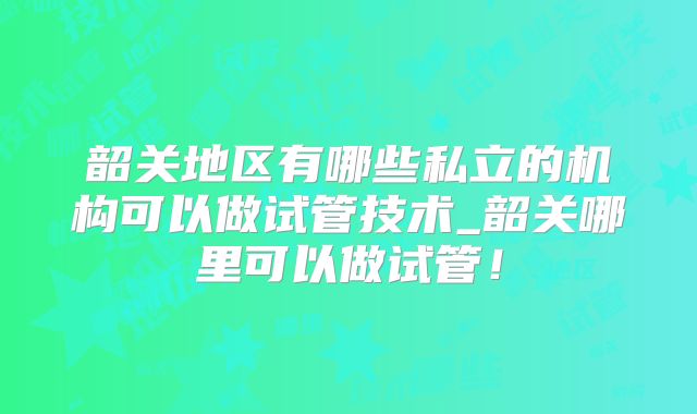 韶关地区有哪些私立的机构可以做试管技术_韶关哪里可以做试管!