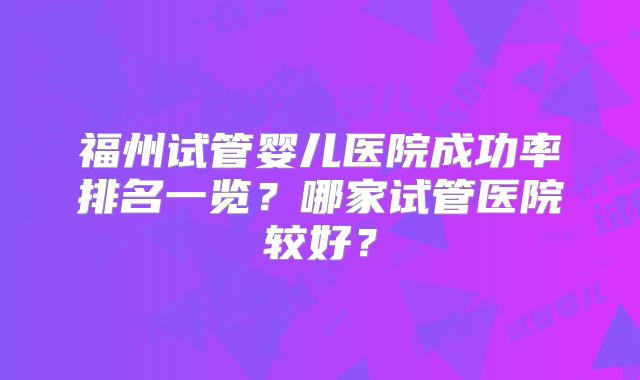 福州试管婴儿医院成功率排名一览?哪家试管医院较好?