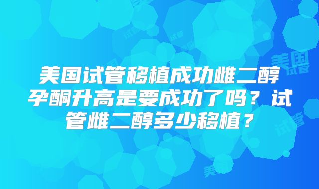 美国试管移植成功雌二醇孕酮升高是要成功了吗？试管雌二醇多少移植？