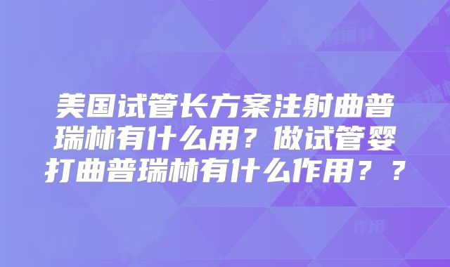美国试管长方案注射曲普瑞林有什么用？做试管婴打曲普瑞林有什么作用？？